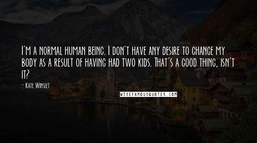 Kate Winslet Quotes: I'm a normal human being. I don't have any desire to change my body as a result of having had two kids. That's a good thing, isn't it?