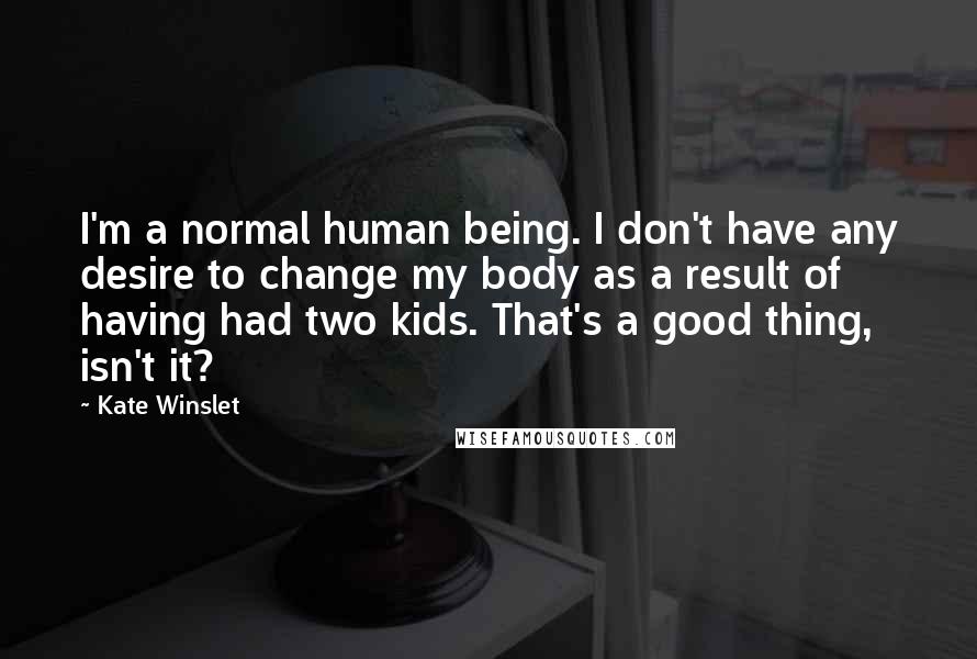 Kate Winslet Quotes: I'm a normal human being. I don't have any desire to change my body as a result of having had two kids. That's a good thing, isn't it?