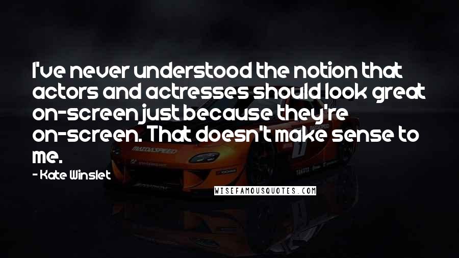 Kate Winslet Quotes: I've never understood the notion that actors and actresses should look great on-screen just because they're on-screen. That doesn't make sense to me.