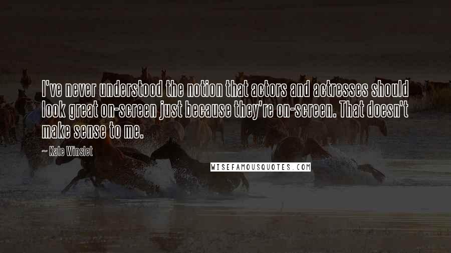 Kate Winslet Quotes: I've never understood the notion that actors and actresses should look great on-screen just because they're on-screen. That doesn't make sense to me.