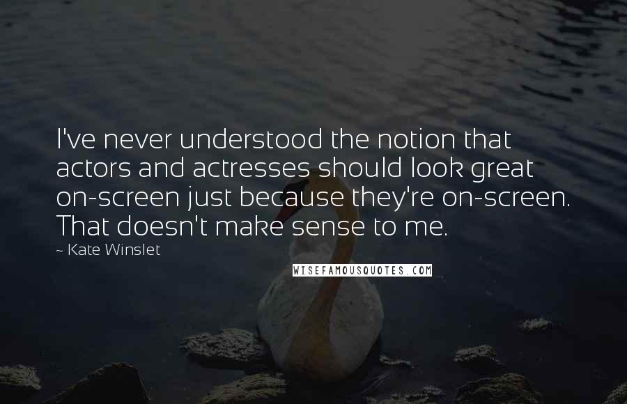 Kate Winslet Quotes: I've never understood the notion that actors and actresses should look great on-screen just because they're on-screen. That doesn't make sense to me.