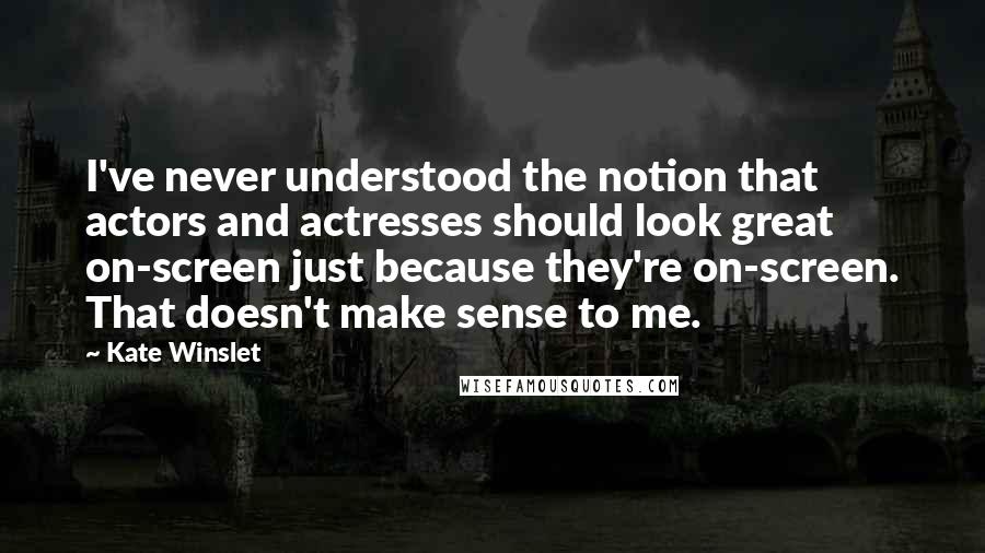 Kate Winslet Quotes: I've never understood the notion that actors and actresses should look great on-screen just because they're on-screen. That doesn't make sense to me.