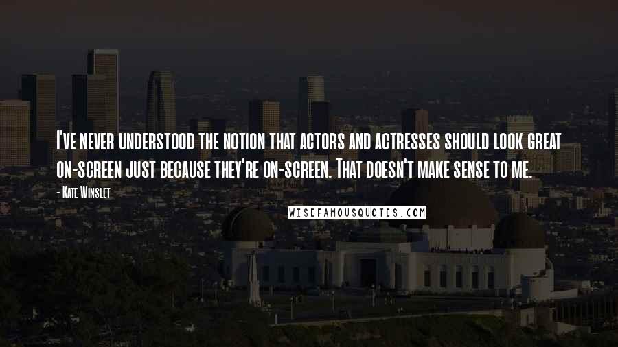 Kate Winslet Quotes: I've never understood the notion that actors and actresses should look great on-screen just because they're on-screen. That doesn't make sense to me.