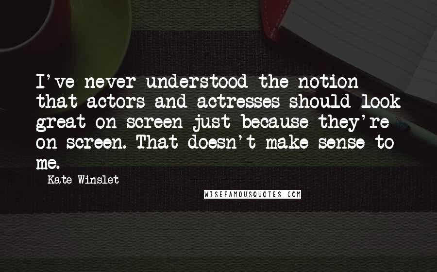 Kate Winslet Quotes: I've never understood the notion that actors and actresses should look great on-screen just because they're on-screen. That doesn't make sense to me.