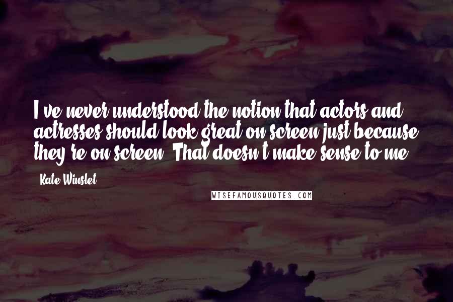 Kate Winslet Quotes: I've never understood the notion that actors and actresses should look great on-screen just because they're on-screen. That doesn't make sense to me.