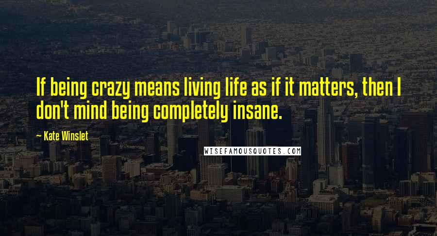 Kate Winslet Quotes: If being crazy means living life as if it matters, then I don't mind being completely insane.