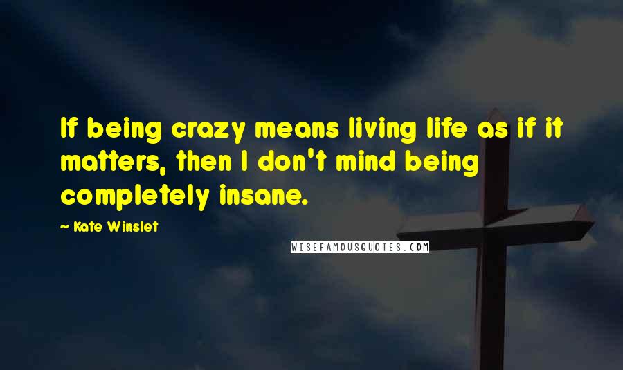 Kate Winslet Quotes: If being crazy means living life as if it matters, then I don't mind being completely insane.