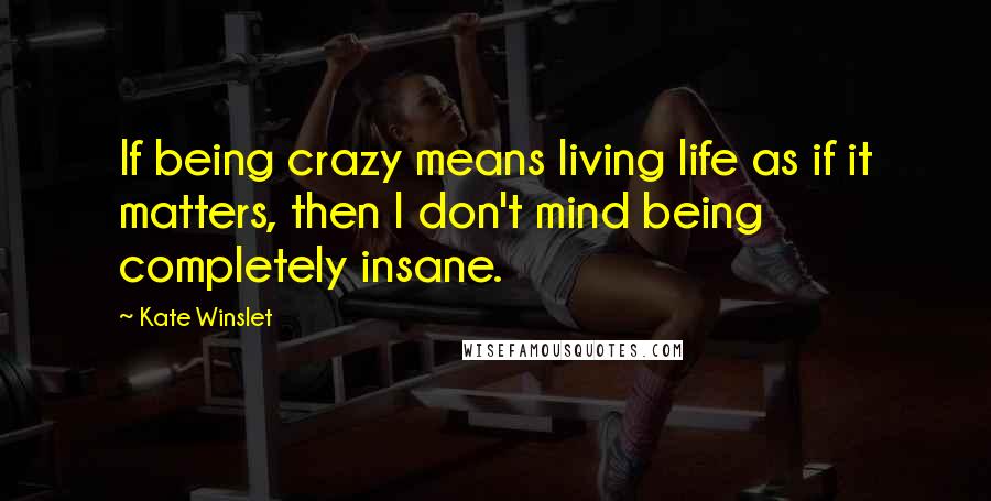 Kate Winslet Quotes: If being crazy means living life as if it matters, then I don't mind being completely insane.