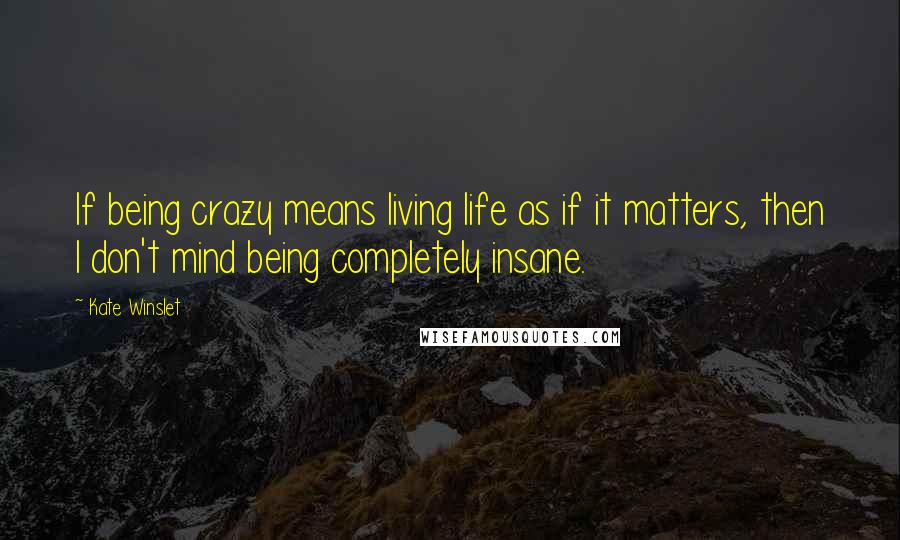 Kate Winslet Quotes: If being crazy means living life as if it matters, then I don't mind being completely insane.