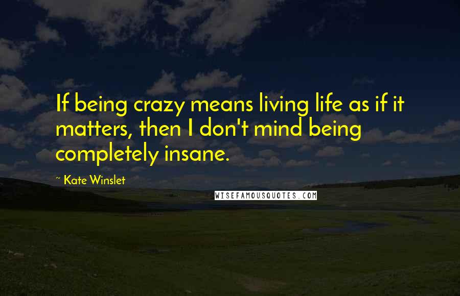 Kate Winslet Quotes: If being crazy means living life as if it matters, then I don't mind being completely insane.