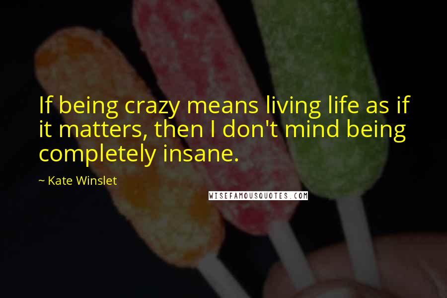 Kate Winslet Quotes: If being crazy means living life as if it matters, then I don't mind being completely insane.