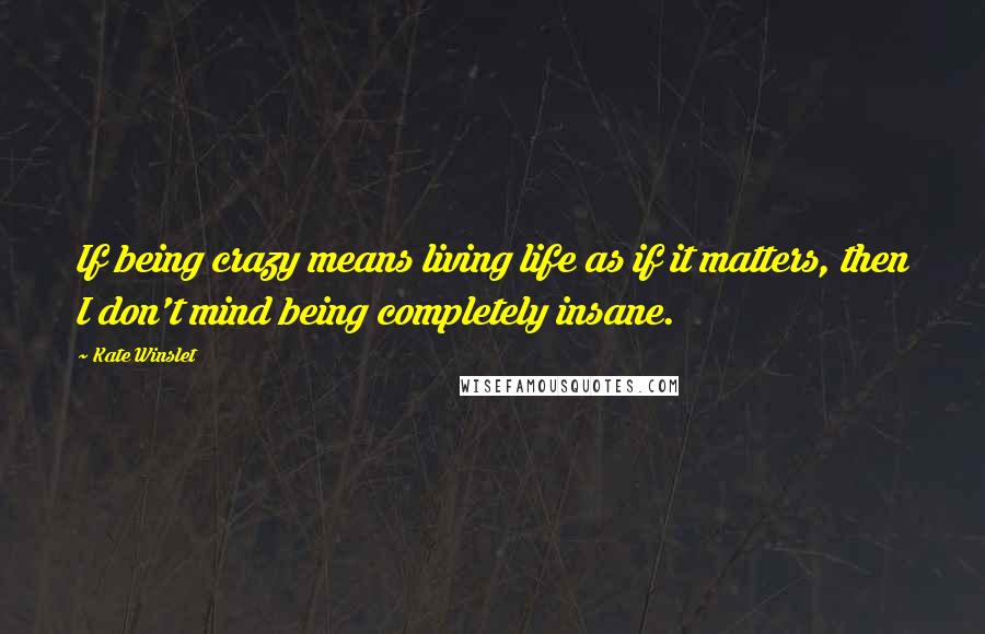 Kate Winslet Quotes: If being crazy means living life as if it matters, then I don't mind being completely insane.