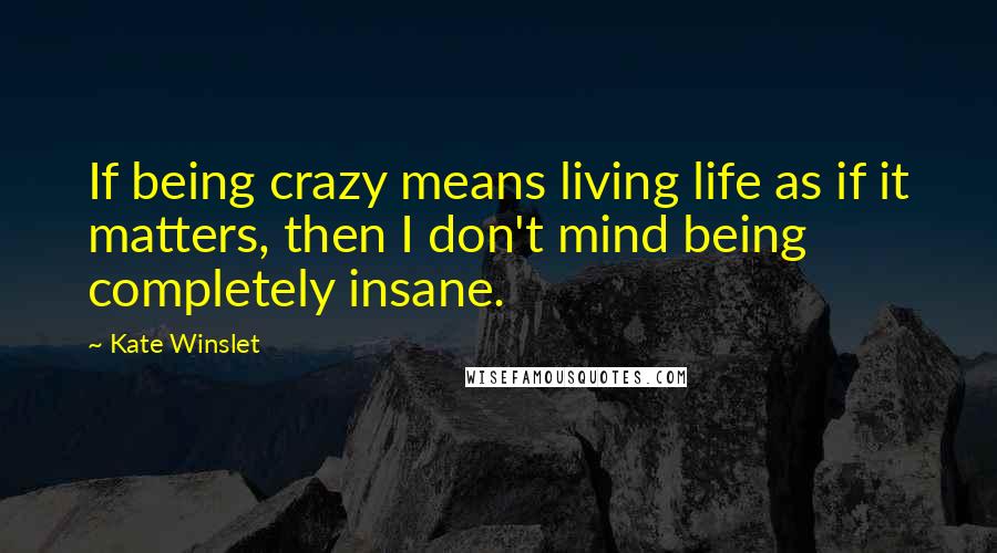 Kate Winslet Quotes: If being crazy means living life as if it matters, then I don't mind being completely insane.