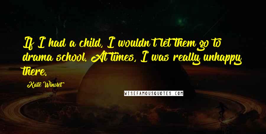 Kate Winslet Quotes: If I had a child, I wouldn't let them go to drama school. At times, I was really unhappy there.