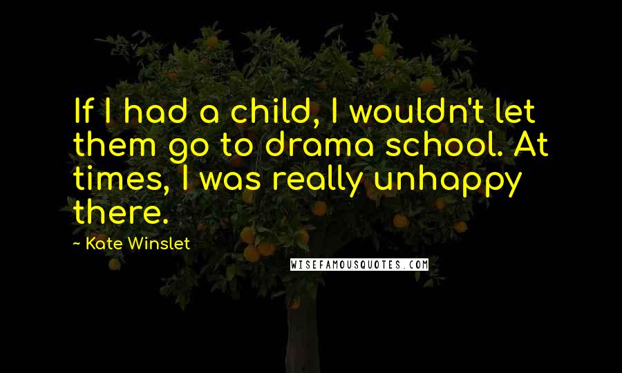 Kate Winslet Quotes: If I had a child, I wouldn't let them go to drama school. At times, I was really unhappy there.