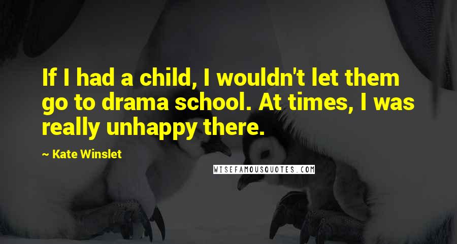 Kate Winslet Quotes: If I had a child, I wouldn't let them go to drama school. At times, I was really unhappy there.