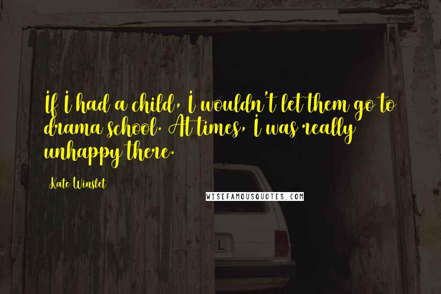 Kate Winslet Quotes: If I had a child, I wouldn't let them go to drama school. At times, I was really unhappy there.