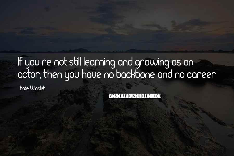 Kate Winslet Quotes: If you're not still learning and growing as an actor, then you have no backbone and no career
