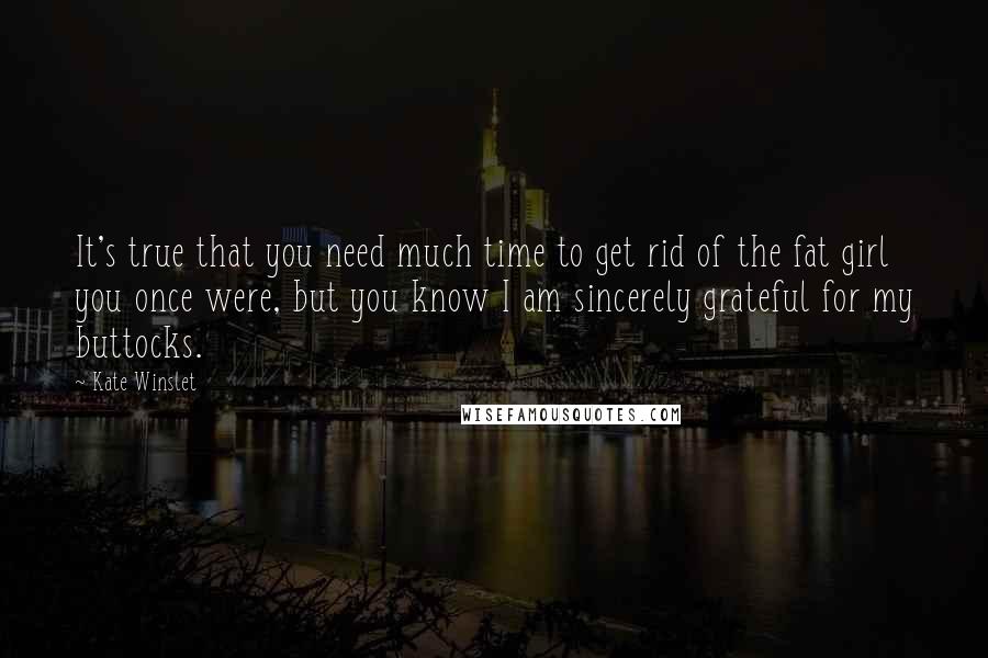 Kate Winslet Quotes: It's true that you need much time to get rid of the fat girl you once were, but you know I am sincerely grateful for my buttocks.