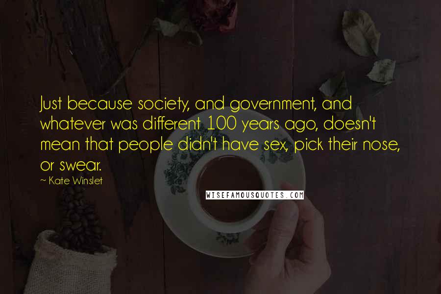 Kate Winslet Quotes: Just because society, and government, and whatever was different 100 years ago, doesn't mean that people didn't have sex, pick their nose, or swear.