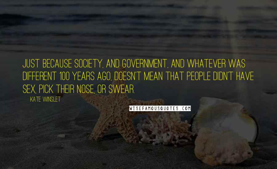 Kate Winslet Quotes: Just because society, and government, and whatever was different 100 years ago, doesn't mean that people didn't have sex, pick their nose, or swear.