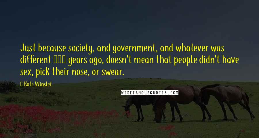 Kate Winslet Quotes: Just because society, and government, and whatever was different 100 years ago, doesn't mean that people didn't have sex, pick their nose, or swear.