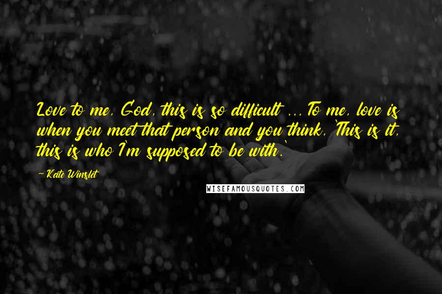 Kate Winslet Quotes: Love to me, God, this is so difficult ... To me, love is when you meet that person and you think, 'This is it, this is who I'm supposed to be with.'