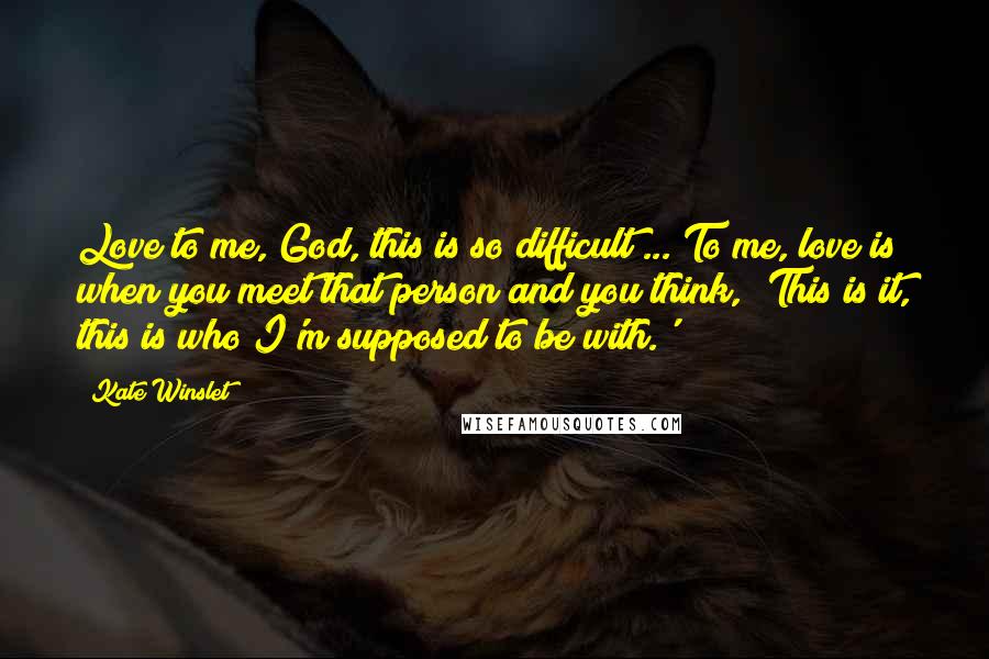Kate Winslet Quotes: Love to me, God, this is so difficult ... To me, love is when you meet that person and you think, 'This is it, this is who I'm supposed to be with.'