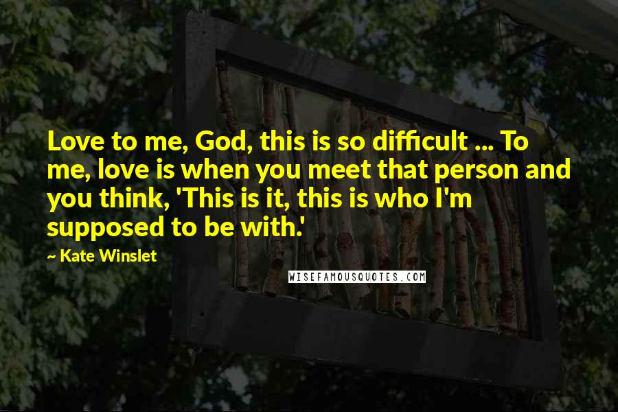 Kate Winslet Quotes: Love to me, God, this is so difficult ... To me, love is when you meet that person and you think, 'This is it, this is who I'm supposed to be with.'