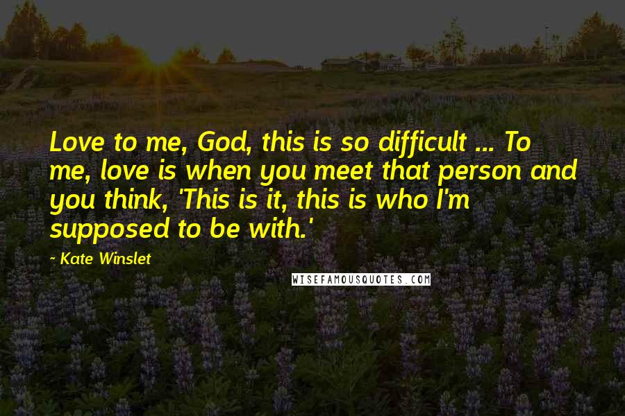 Kate Winslet Quotes: Love to me, God, this is so difficult ... To me, love is when you meet that person and you think, 'This is it, this is who I'm supposed to be with.'