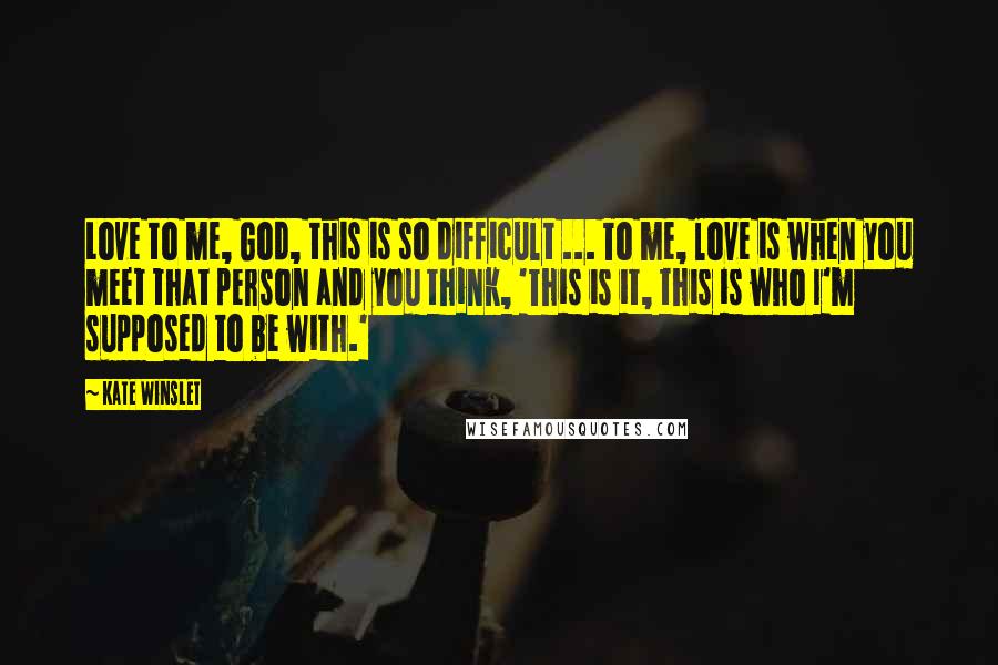 Kate Winslet Quotes: Love to me, God, this is so difficult ... To me, love is when you meet that person and you think, 'This is it, this is who I'm supposed to be with.'
