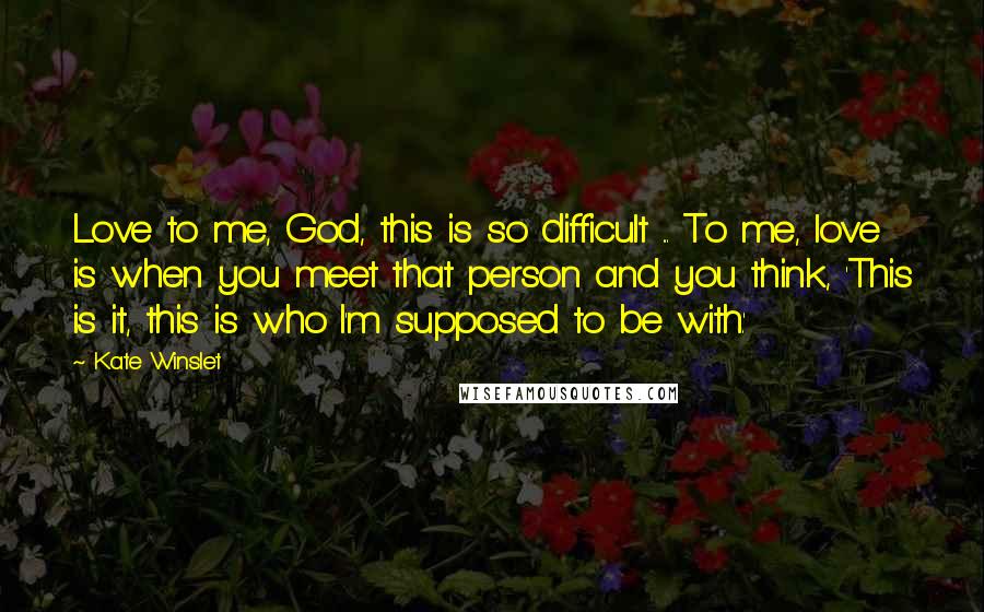 Kate Winslet Quotes: Love to me, God, this is so difficult ... To me, love is when you meet that person and you think, 'This is it, this is who I'm supposed to be with.'