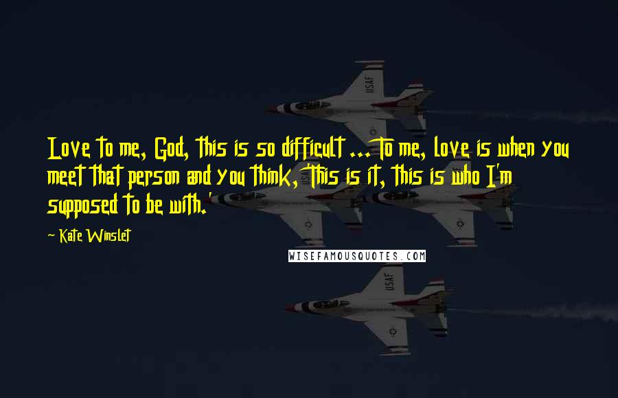 Kate Winslet Quotes: Love to me, God, this is so difficult ... To me, love is when you meet that person and you think, 'This is it, this is who I'm supposed to be with.'