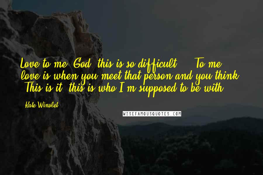 Kate Winslet Quotes: Love to me, God, this is so difficult ... To me, love is when you meet that person and you think, 'This is it, this is who I'm supposed to be with.'