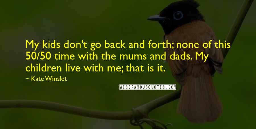 Kate Winslet Quotes: My kids don't go back and forth; none of this 50/50 time with the mums and dads. My children live with me; that is it.