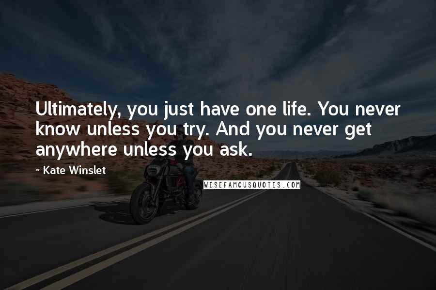 Kate Winslet Quotes: Ultimately, you just have one life. You never know unless you try. And you never get anywhere unless you ask.