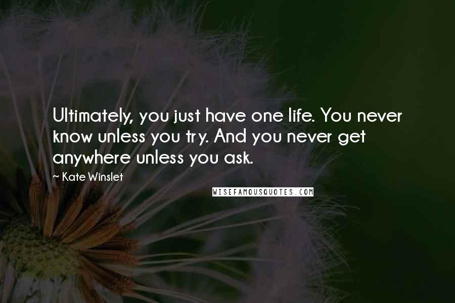 Kate Winslet Quotes: Ultimately, you just have one life. You never know unless you try. And you never get anywhere unless you ask.