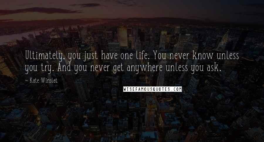 Kate Winslet Quotes: Ultimately, you just have one life. You never know unless you try. And you never get anywhere unless you ask.