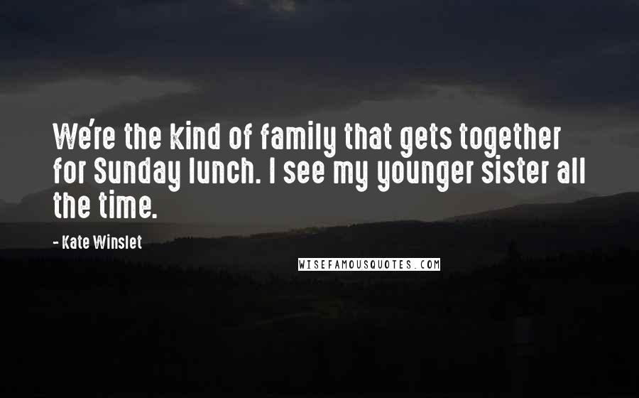 Kate Winslet Quotes: We're the kind of family that gets together for Sunday lunch. I see my younger sister all the time.