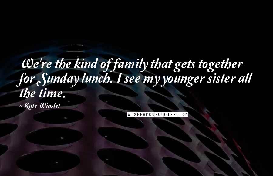 Kate Winslet Quotes: We're the kind of family that gets together for Sunday lunch. I see my younger sister all the time.