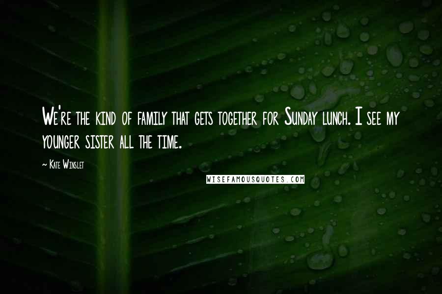 Kate Winslet Quotes: We're the kind of family that gets together for Sunday lunch. I see my younger sister all the time.