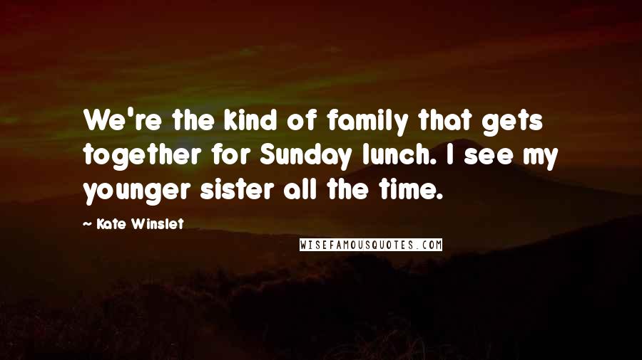 Kate Winslet Quotes: We're the kind of family that gets together for Sunday lunch. I see my younger sister all the time.