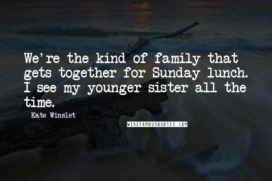 Kate Winslet Quotes: We're the kind of family that gets together for Sunday lunch. I see my younger sister all the time.