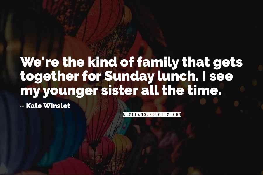 Kate Winslet Quotes: We're the kind of family that gets together for Sunday lunch. I see my younger sister all the time.