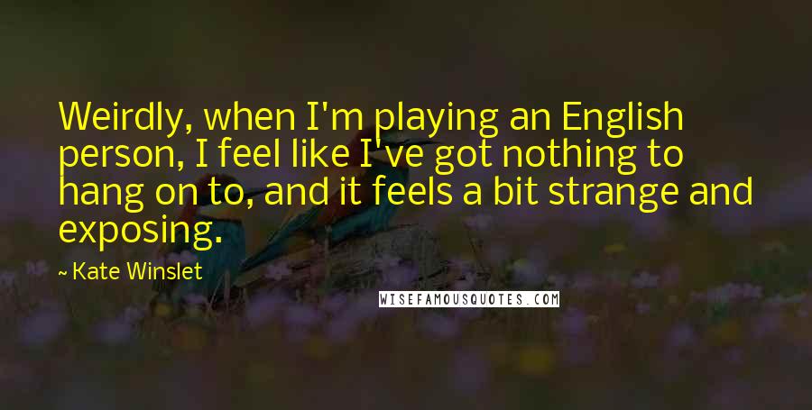 Kate Winslet Quotes: Weirdly, when I'm playing an English person, I feel like I've got nothing to hang on to, and it feels a bit strange and exposing.