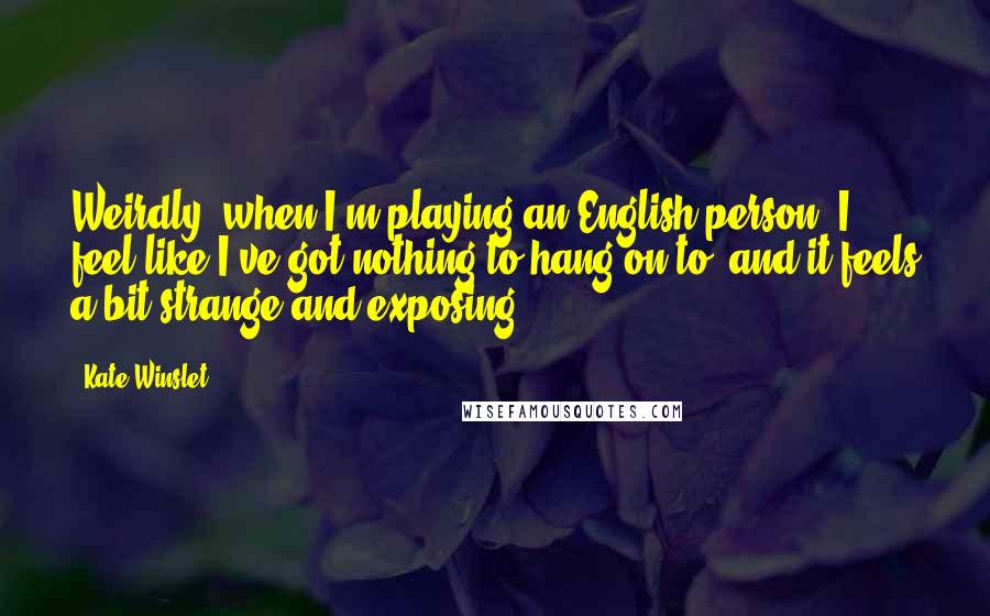 Kate Winslet Quotes: Weirdly, when I'm playing an English person, I feel like I've got nothing to hang on to, and it feels a bit strange and exposing.