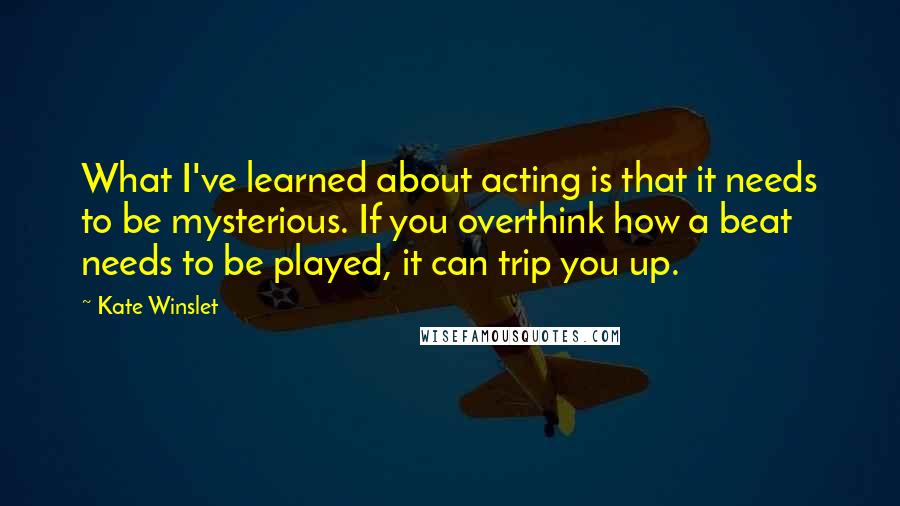 Kate Winslet Quotes: What I've learned about acting is that it needs to be mysterious. If you overthink how a beat needs to be played, it can trip you up.