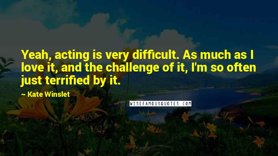 Kate Winslet Quotes: Yeah, acting is very difficult. As much as I love it, and the challenge of it, I'm so often just terrified by it.