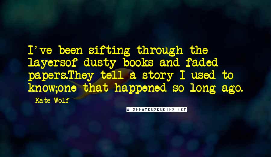 Kate Wolf Quotes: I've been sifting through the layersof dusty books and faded papers.They tell a story I used to know;one that happened so long ago.