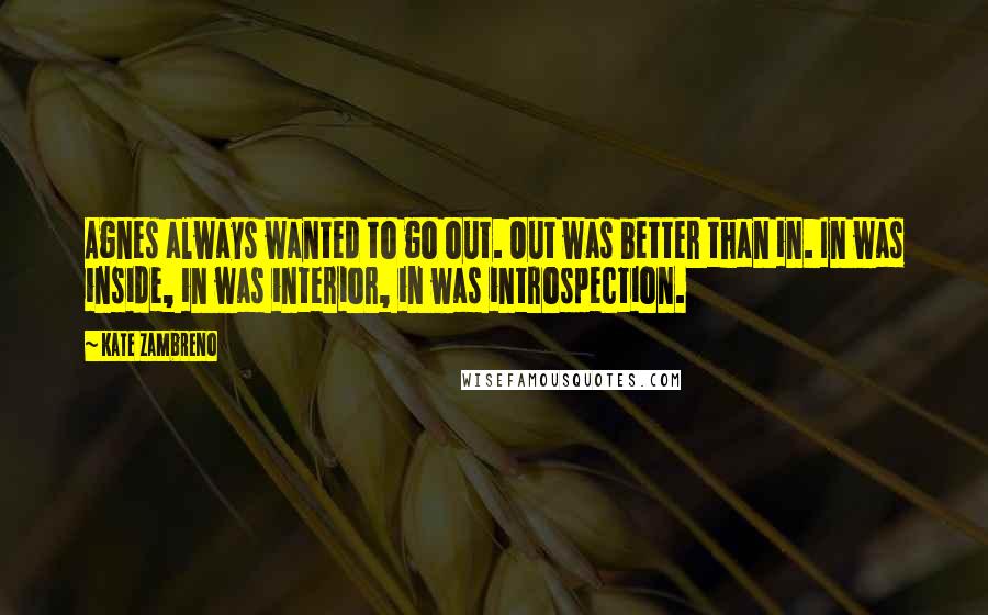 Kate Zambreno Quotes: Agnes always wanted to go out. Out was better than in. In was inside, in was interior, in was introspection.